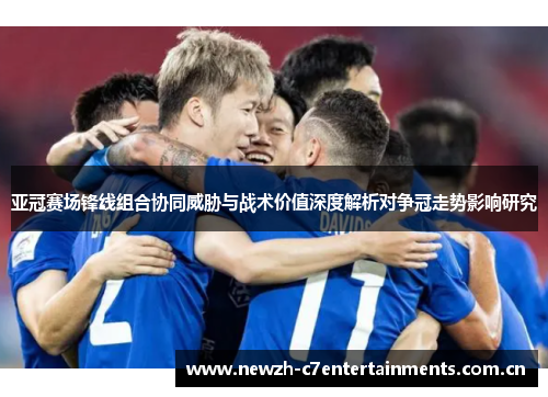 亚冠赛场锋线组合协同威胁与战术价值深度解析对争冠走势影响研究 亚冠赛场锋线组合协同威胁与战术价值深度解析对争冠走势影响研究
